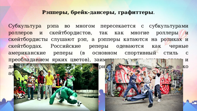 Рэпперы, брейк-дансеры, графиттеры . Субкультура рэпа во многом пересекается с субкультурами роллеров и скейтбордистов, так как многие роллеры и скейтбордисты слушают рэп, а рэпперы катаются на роликах и скейтбордах. Российские реперы одеваются как черные американские реперы (в основном спортивный стиль с преобладанием ярких цветов), заимствуют у них многие слова и даже иногда делают себе прически, свойственные только афроамериканцам. 
