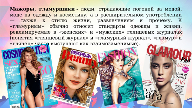 Мажоры, гламурщики  - люди, страдающие погоней за модой, моде на одежду и косметику, а в расширительном употреблении — также к стилю жизни, развлечениям и прочему. К «гламурным» обычно относят стандарты одежды и жизни, рекламируемые в «женских» и «мужских» глянцевых журналах (понятия «глянцевый журнал» и «гламурный журнал», «гламур» и «глянец» часто выступают как взаимозаменимые). 