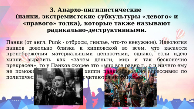 3. Анархо-нигилистические (панки, экстремистские субкультуры «левого» и «правого» толка), которые также называют радикально-деструктивными. Панки (от англ. Punk - отбросы, гнилье, что-то ненужное). Идеология панков довольно близка к хипповской во всем, что касается пренебрежения материальными ценностями, однако, если идею хиппи выразить как «зачем деньги, мир и так бесконечно прекрасен», то у Панков скорее это «мир все равно г…о и ничего ему не поможет». В отличие от хиппи панки довольно агрессивны по политическим пристрастиям считаются анархистами. 
