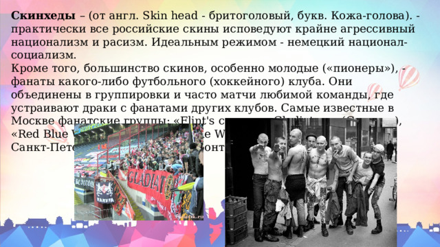 Скинхеды  – (от англ. Skin head - бритоголовый, букв. Кожа-голова). - практически все российские скины исповедуют крайне агрессивный национализм и расизм. Идеальным режимом - немецкий национал-социализм. Кроме того, большинство скинов, особенно молодые («пионеры»), - фанаты какого-либо футбольного (хоккейного) клуба. Они объединены в группировки и часто матчи любимой команды, где устраивают драки с фанатами других клубов. Самые известные в Москве фанатские группы: «Flint's crew» и «Gladiators» (Спартак), «Red Blue Warrions» (ЦСКА) «Blue White Dinamite» (Динамо), а в Санкт-Петербурге - «Невский фронт». 