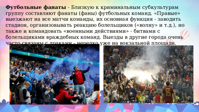 Футбольные фанаты  - Близкую к криминальным субкультурам группу составляют фанаты (фаны) футбольных команд. «Правые» выезжают на все матчи команды, их основная функция - заводить стадион, организовывать реакцию болельщиков («волну» и т.д.), но также и командовать «военными действиями» - битвами с болельщиками враждебных команд. Выезды в другие города очень часто связаны с драками - нередко уже на вокзальной площади. 