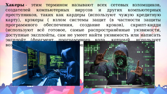 Хакеры  - этим термином называют всех сетевых взломщиков, создателей компьютерных вирусов и других компьютерных преступников, таких как кардеры (используют чужую кредитную карту), крэкеры ( взлом системы защит (в частности защиты программного обеспечения, создание крэков), скрипт-кидди (используют всё готовое, самые распространённые уязвимости, доступные эксплойты, сам не умеет найти уязвимость или написать эксплойт (фрагмент программного кода, который, использует возможности, предоставляемые ошибкой). 