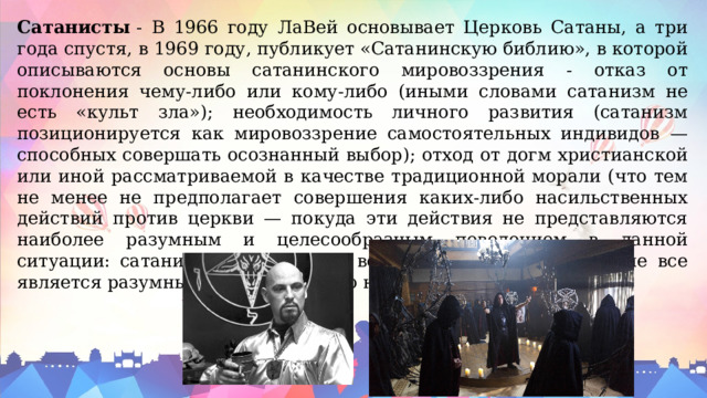 Сатанисты  - В 1966 году ЛаВей основывает Церковь Сатаны, а три года спустя, в 1969 году, публикует «Сатанинскую библию», в которой описываются основы сатанинского мировоззрения - отказ от поклонения чему-либо или кому-либо (иными словами сатанизм не есть «культ зла»); необходимость личного развития (сатанизм позиционируется как мировоззрение самостоятельных индивидов — способных совершать осознанный выбор); отход от догм христианской или иной рассматриваемой в качестве традиционной морали (что тем не менее не предполагает совершения каких-либо насильственных действий против церкви — покуда эти действия не представляются наиболее разумным и целесообразным поведением в данной ситуации: сатанист может делать всё что угодно, но далеко не все является разумным; «всё можно, но не всё полезно»). 