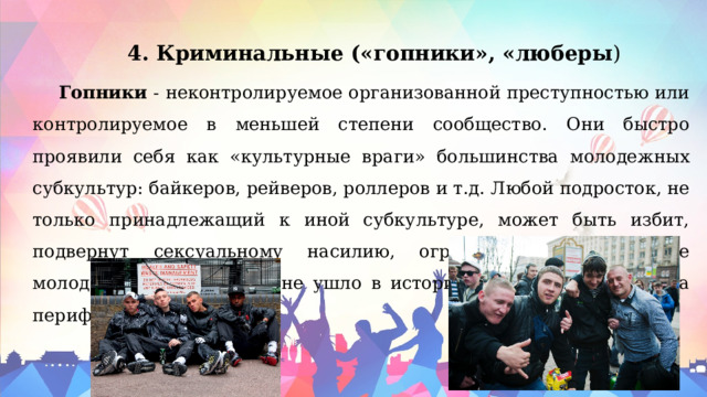 4. Криминальные («гопники», «люберы ) Гопники - неконтролируемое организованной преступностью или контролируемое в меньшей степени сообщество. Они быстро проявили себя как «культурные враги» большинства молодежных субкультур: байкеров, рейверов, роллеров и т.д. Любой подросток, не только принадлежащий к иной субкультуре, может быть избит, подвернут сексуальному насилию, ограблен. Противостояние молодежных банд также не ушло в историю, но переместилось на периферию. 