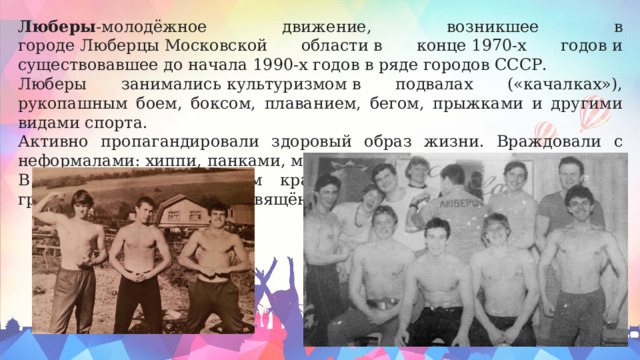 Люберы -молодёжное движение, возникшее в городе Люберцы Московской области в конце 1970-х годов и существовавшее до начала 1990-х годов в ряде городов СССР. Люберы занимались культуризмом в подвалах («качалках»), рукопашным боем, боксом, плаванием, бегом, прыжками и другими видами спорта. Активно пропагандировали здоровый образ жизни. Враждовали с неформалами: хиппи, панками, металлистами и т. п.. В Люберецком городском краеведческом музее есть стенд с грамотами и медалями, посвящённый движению люберов. 