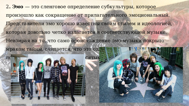 2 . Эмо — это сленговое определение субкультуры, которое произошло как сокращение от прилагательного эмоциональный. Представители эмо хорошо известны своим стилем и идеологией, которая довольно четко излагается в соответствующей музыке. Невзирая на то, что само происхождение эмо-музыки покрыто мраком тайны, считается, что это одно из ответвлений панка, популярного в США в восьмидесятых годах прошедшего столетия. 