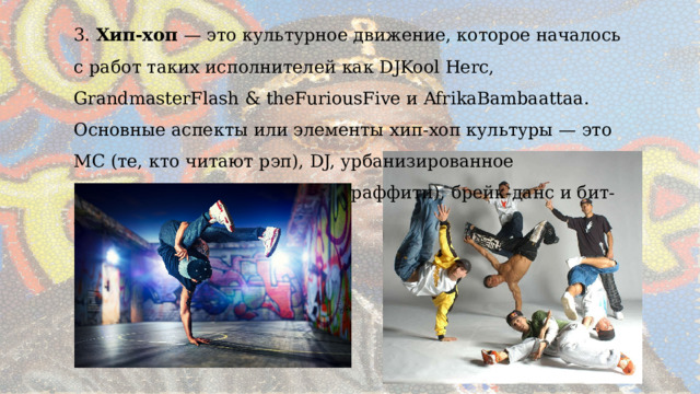3. Хип-хоп — это культурное движение, которое началось с работ таких исполнителей как DJKool Herc, GrandmasterFlash & theFuriousFive и AfrikaBambaattaa. Основные аспекты или элементы хип-хоп культуры — это МС (те, кто читают рэп), DJ, урбанизированное изобразительное искусство (граффити), брейк-данс и бит-боксинг. 