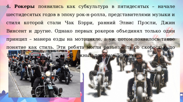 4 . Рокеры появились как субкультура в пятидесятых – начале шестидесятых годов в эпоху рок-н-ролла, представителями музыки и стиля которой стали Чак Бэрри, ранний Элвис Прэсли, Джин Винсент и другие. Однако первых рокеров объединял только один принцип – манера езды на мотоцикле, а уж потом появилось такое понятие как стиль. Эти ребята могли разъезжать со скоростью до 160 километров в час по окружным дорогам Лондона 