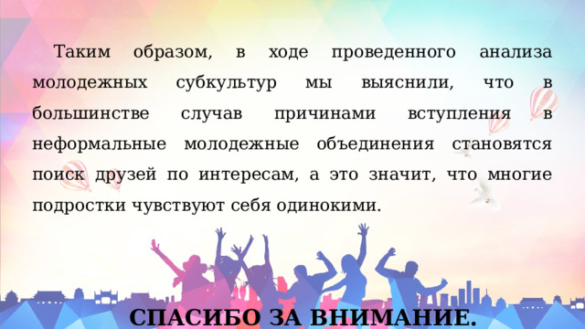Таким образом, в ходе проведенного анализа молодежных субкультур мы выяснили, что в большинстве случав причинами вступления в неформальные молодежные объединения становятся поиск друзей по интересам, а это значит, что многие подростки чувствуют себя одинокими. СПАСИБО ЗА ВНИМАНИЕ. 