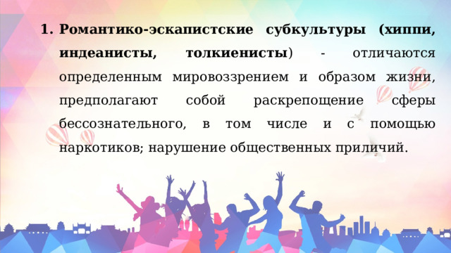Романтико-эскапистские субкультуры (хиппи, индеанисты, толкиенисты ) - отличаются определенным мировоззрением и образом жизни, предполагают собой раскрепощение сферы бессознательного, в том числе и с помощью наркотиков; нарушение общественных приличий. 