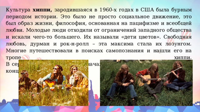 Культура хиппи, зародившаяся в 1960-х годах в США была бурным периодом истории. Это было не просто социальное движение, это был образ жизни, философия, основанная на пацифизме и всеобщей любви. Молодые люди отходили от ограничений западного общества и искали чего-то большего. Их называли «дети цветов». Свободная любовь, дурман и рок-н-ролл – эта максима стала их лозунгом. Многие путешествовали в поисках самопознания и нашли его на тропе хиппи.  В середине 1970-х движение начало терять свою популярность, и к концу десятилетия угасло. 