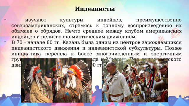 Индеанисты  изучают культуры индейцев, преимущественно североамериканских, стремясь к точному воспроизведению их обычаев о обрядов. Нечто среднее между клубом американских индейцев и религиозно-мистическим движением. В 70 - начале 80 гг. Казань была одним из центров зарождавшихся индеанистского движения и индеанистской субкультуры. Позже инициатива перешла к более многочисленным и энергичным группам индеанистов Ленинграда и Москвы. Пик индеанистского движения приходится на 1985-90 гг. 