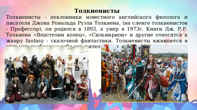 Толкиенисты Толкиенисты - поклонники известного английского филолога и писателя Джона Рональда Руэла Толкиена, (на сленге толкиенистов - Профессор), он родился в 1892, а умер в 1973г. Книги Дж. Р.Р. Толкиена «Властелин колец», «Сильмарион» и другие относятся к жанру fantasy - сказочной фантастики. Толкиенисты вживаются в этот мир воображая себя его жителями. 