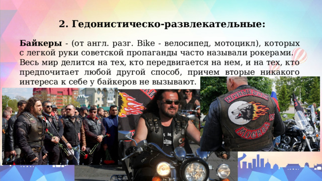 2. Гедонистическо-развлекательные: Байкеры - (от англ. разг. Bike - велосипед, мотоцикл), которых с легкой руки советской пропаганды часто называли рокерами. Весь мир делится на тех, кто передвигается на нем, и на тех, кто предпочитает любой другой способ, причем вторые никакого интереса к себе у байкеров не вызывают. 