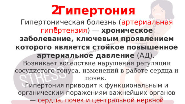 2. Гипертония Гипертоническая болезнь ( артериальная гипертензия ) —  хроническое заболевание, ключевым проявлением которого является стойкое повышенное артериальное давление  (АД). Возникает вследствие нарушения регуляции сосудистого тонуса, изменений в работе сердца и почек. Гипертония приводит к функциональным и органическим поражениям важнейших органов — сердца, почек и центральной нервной системы. 