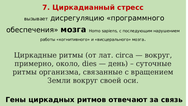 7. Циркадианный стресс   вызывает дисрегуляцию «программного обеспечения» мозга Homo sapiens, с последующим нарушением работы «когнитивного» и «висцерального» мозга . Циркадные ритмы (от лат. circa — вокруг, примерно, около, dies — день) – суточные ритмы организма, связанные с вращением Земли вокруг своей оси.   Гены циркадных ритмов отвечают за связь между сном и настроением 