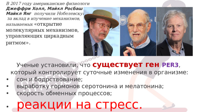 В 2017 году американские физиологи Джеффри Холл, Майкл Росбаш и Майкл Янг получили Нобелевскую премию  за вклад в изучение механизмов, называемых «открытие молекулярных механизмов, управляющих циркадным ритмом» . Ученые установили, что существует ген PER3 , который контролирует суточные изменения в организме: •     сон и бодрствование;  •    выработку гормонов серотонина и мелатонина;  •    скорость обменных процессов;  •     реакции на стресс. 