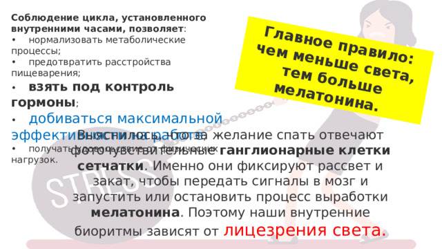 Главное правило: чем меньше света, тем больше мелатонина.  Соблюдение цикла, установленного внутренними часами, позволяет :  •    нормализовать метаболические процессы;  •    предотвратить расстройства пищеварения;  •     взять под контроль гормоны ;  •     добиваться максимальной эффективности на работе ;  •    получать удовольствие от физических нагрузок. Выяснилось, что за желание спать отвечают фоточувствительные ганглионарные клетки сетчатки . Именно они фиксируют рассвет и закат, чтобы передать сигналы в мозг и запустить или остановить процесс выработки мелатонина . Поэтому наши внутренние биоритмы зависят от лицезрения света. 