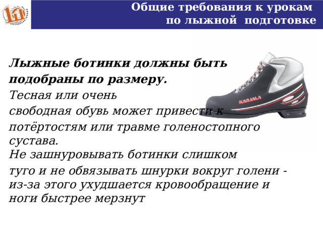 Общие требования к урокам по лыжной подготовке Лыжные ботинки должны быть подобраны по размеру. Тесная или очень свободная обувь может привести к потёртостям или травме голеностопного сустава. Не зашнуровывать ботинки слишком туго и не обвязывать шнурки вокруг голени - из-за этого ухудшается кровообращение и ноги быстрее мерзнут  