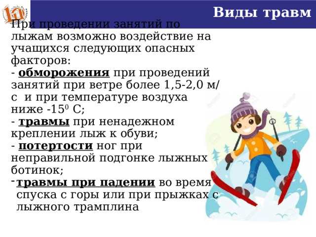 Виды травм При проведении занятий по лыжам возможно воздействие на учащихся следующих опасных факторов: - обморожения при проведений занятий при ветре более 1,5-2,0 м/с и при температуре воздуха ниже -15 0 С; - травмы при ненадежном креплении лыж к обуви; - потертости ног при неправильной подгонке лыжных ботинок; травмы при падении во время спуска с горы или при прыжках с лыжного трамплина   16 