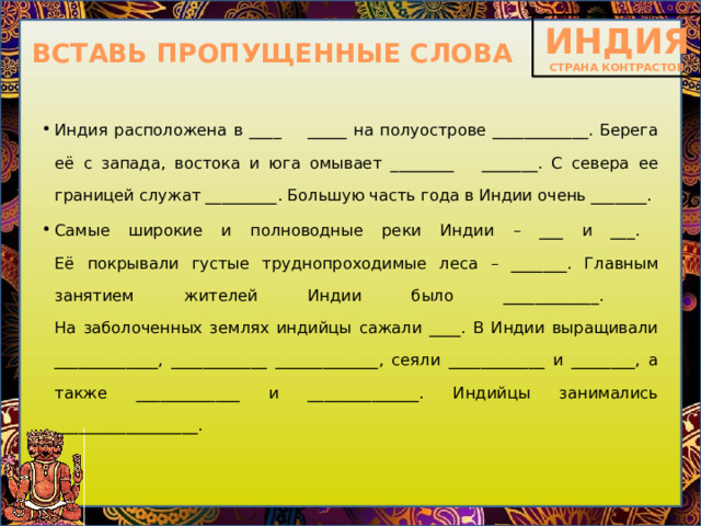 ВСТАВЬ ПРОПУЩЕННЫЕ СЛОВА Индия расположена в ____ _____ на полуострове ____________. Берега её с запада, востока и юга омывает ________ _______. С севера ее границей служат _________. Большую часть года в Индии очень _______. Самые широкие и полноводные реки Индии – ___ и ___.  Её покрывали густые труднопроходимые леса – _______. Главным занятием жителей Индии было ____________.   На заболоченных землях индийцы сажали ____. В Индии выращивали _____________, ____________ _____________, сеяли ____________ и ________, а также _____________ и ______________. Индийцы занимались __________________.   