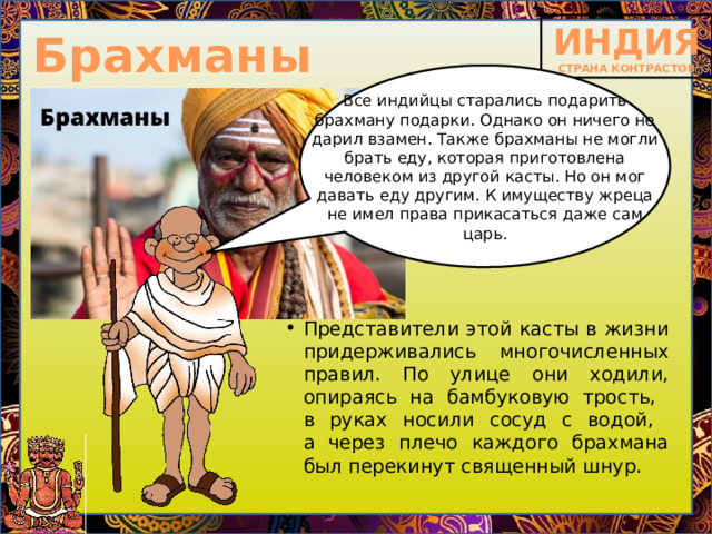 Брахманы Все индийцы старались подарить брахману подарки. Однако он ничего не дарил взамен. Также брахманы не могли брать еду, которая приготовлена человеком из другой касты. Но он мог давать еду другим. К имуществу жреца не имел права прикасаться даже сам царь. Представители этой касты в жизни придерживались многочисленных правил. По улице они ходили, опираясь на бамбуковую трость,  в руках носили сосуд с водой,  а через плечо каждого брахмана был перекинут священный шнур. 