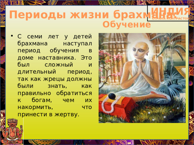 Периоды жизни брахмана: Обучение С семи лет у детей брахмана наступал период обучения в доме наставника. Это был сложный и длительный период, так как жрецы должны были знать, как правильно обратиться к богам, чем их накормить, что принести в жертву.  