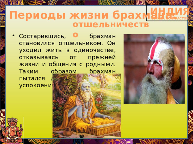 Периоды жизни брахмана: отшельничество Состарившись, брахман становился отшельником. Он уходил жить в одиночестве, отказываясь от прежней жизни и общения с родными. Таким образом брахман пытался достичь душевного успокоения. 