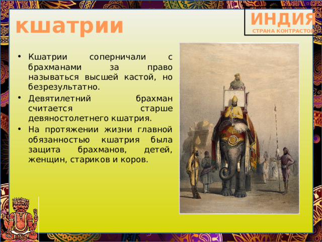 кшатрии Кшатрии соперничали с брахманами за право называться высшей кастой, но безрезультатно. Девятилетний брахман считается старше девяностолетнего кшатрия. На протяжении жизни главной обязанностью кшатрия была защита брахманов, детей, женщин, стариков и коров. 