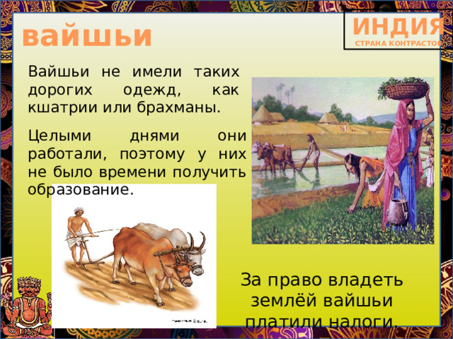 вайшьи Вайшьи не имели таких дорогих одежд, как кшатрии или брахманы. Целыми днями они работали, поэтому у них не было времени получить образование. За право владеть землёй вайшьи платили налоги. 