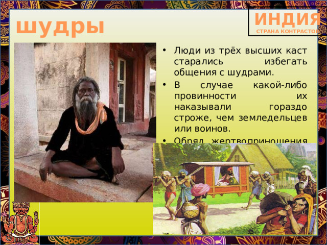 шудры Люди из трёх высших каст старались избегать общения с шудрами. В случае какой-либо провинности их наказывали гораздо строже, чем земледельцев или воинов. Обряд жертвоприношения шудры могли проводить только дома. 