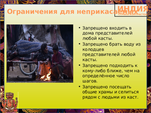 Ограничения для неприкасаемых Запрещено входить в дома представителей любой касты. Запрещено брать воду из колодцев представителей любой касты. Запрещено подходить к кому-либо ближе, чем на определённое число шагов. Запрещено посещать общие храмы и селиться рядом с людьми из каст. 
