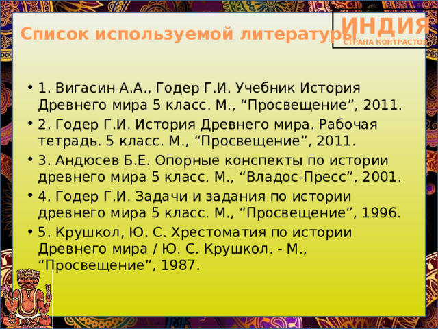 Список используемой литературы 1. Вигасин А.А., Годер Г.И. Учебник История Древнего мира 5 класс. М., “Просвещение”, 2011. 2. Годер Г.И. История Древнего мира. Рабочая тетрадь. 5 класс. М., “Просвещение”, 2011. 3. Андюсев Б.Е. Опорные конспекты по истории древнего мира 5 класс. М., “Владос-Пресс”, 2001. 4. Годер Г.И. Задачи и задания по истории древнего мира 5 класс. М., “Просвещение”, 1996. 5. Крушкол, Ю. С. Хрестоматия по истории Древнего мира / Ю. С. Крушкол. - М., “Просвещение”, 1987. 