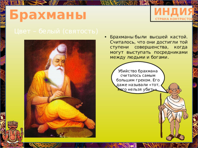 Брахманы Цвет – белый (святость) Брахманы   были высшей кастой. Считалось, что они достигли той ступени совершенства, когда могут выступать посредниками между людьми и богами.    Убийство брахмана считалось самым большим грехом. Его даже называли «тот, кого нельзя убить». 