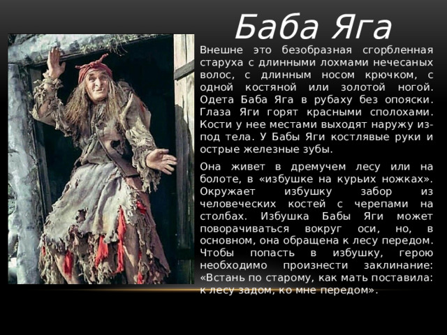 Баба Яга Внешне это безобразная сгорбленная старуха c длинными лохмами нечесаных волос, с длинным носом крючком, с одной костяной или золотой ногой. Одета Баба Яга в рубаху без опояски. Глаза Яги горят красными сполохами. Кости у нее местами выходят наружу из-под тела. У Бабы Яги костлявые руки и острые железные зубы. Она живет в дремучем лесу или на болоте, в «избушке на курьих ножках». Окружает избушку забор из человеческих костей с черепами на столбах. Избушка Бабы Яги может поворачиваться вокруг оси, но, в основном, она обращена к лесу передом. Чтобы попасть в избушку, герою необходимо произнести заклинание: «Встань по старому, как мать поставила: к лесу задом, ко мне передом». 