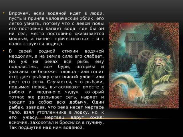 Впрочем, если водяной идет в люди, пусть и приняв человеческий облик, его легко узнать, потому что с левой полы его постоянно капает вода: где бы он ни сел, место постоянно оказывается мокрым, а начнет причесываться - и с волос струится водица. В своей родной стихии водяной неодолим, а на земле сила его слабеет. Но уж на реках все рыбы ему подвластны, все бури, штормы и ураганы: он бережет пловца - или топит его; дает рыбаку счастливый улов - или рвет его сети. Случается, что рыбаки, подымая невод, вытаскивают вместе с рыбою и «водяного чуду», который тотчас же разрывает сеть, ныряет и уводит за собою всю добычу. Один рыбак, завидев, что река несет мертвое тело, взял утопленника в лодку, но, к его ужасу, мертвец вдруг ожил: вскочил, захохотал и бросился в пучину. Так подшутил над ним водяной. 