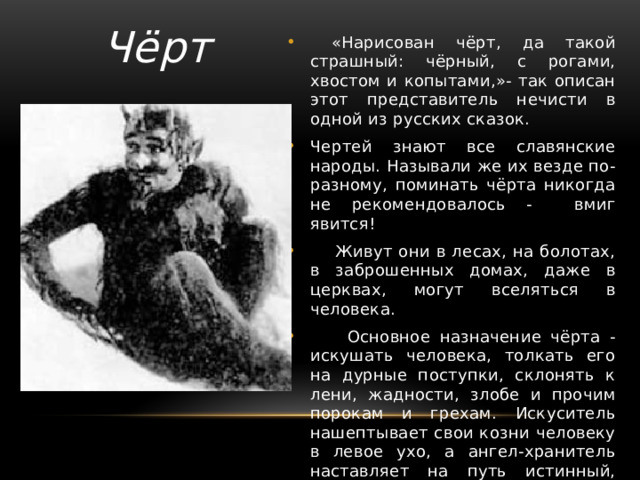 Чёрт  «Нарисован чёрт, да такой страшный: чёрный, с рогами, хвостом и копытами,»- так описан этот представитель нечисти в одной из русских сказок. Чертей знают все славянские народы. Называли же их везде по-разному, поминать чёрта никогда не рекомендовалось - вмиг явится!  Живут они в лесах, на болотах, в заброшенных домах, даже в церквах, могут вселяться в человека.  Основное назначение чёрта - искушать человека, толкать его на дурные поступки, склонять к лени, жадности, злобе и прочим порокам и грехам. Искуситель нашептывает свои козни человеку в левое ухо, а ангел-хранитель наставляет на путь истинный, шепча в правое ухо. 