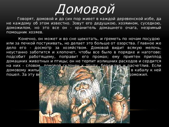 Домовой  Говорят, домовой и до сих пор живет в каждой деревенской избе, да не каждому об этом известно. Зовут его дедушкою, хозяином, суседкою, доможилом, но это все он - хранитель домашнего очага, незримый помощник хозяев.  Конечно, он может и во сне щекотать, и греметь по ночам посудою или за печкой постукивать, но делает это больше от озорства. Главное же дело его - досмотр за хозяйством. Домовой видит всякую мелочь, неустанно заботится и хлопочет, чтобы все было в порядке и наготове: подсобит работящему, поправит его промах; ему приятен приплод домашних животных и птицы; он не терпит излишних расходов и сердится на них - словом, домовой склонен к труду, бережлив и расчетлив. Если домовому жилье по душе, то он служит этой семье, словно в кабалу к ней пошел. За эту верность в иных местах его так и называют: доможил. 