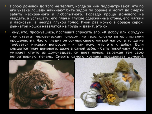 Порою домовой до того не терпит, когда за ним подсматривают, что по его указке лошади начинают бить задом по бороне и могут до смерти забить нескромного и любопытного. Гораздо проще домового не увидеть, а услышать: его плач и глухие сдержанные стоны, его мягкий и ласковый, а иногда глухой голос. Иной раз ночью в образе серой, дымчатой кошки навалится на грудь и давит: это он. Тому, кто, проснувшись, поспешит спросить его: «К добру или к худу?» - он ответит человеческим голосом, но тихо, словно ветер листьями прошелестит. Часто гладит он сонных своею мягкой лапою, и тогда не требуется никаких вопросов - и так ясно, что это к добру. Если слышится плач домового, даже в самой избе, - быть покойнику. Когда умирает кто-то из домочадцев, он воет ночью, выражая тем свою непритворную печаль. Смерть самого хозяина предрекает домовой тем, что, садясь за его работу, прикрывает голову его шапкою. 