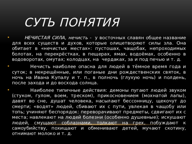 Суть понятия  НЕЧИСТАЯ СИЛА, нечисть - у восточных славян общее название для всех существ и духов, которые олицетворяют силы зла. Она обитает в «нечистых местах»: пустошах, чащобах, непроходимых болотах, на перекрёстках, в пещерах, ямах, водоёмах, особенно в водоворотах, омутах; колодцах, на чердаках, за и под печью и т. д.  Нечисть наиболее опасна для людей в тёмное время года и суток; в некрещённые, или поганые дни рождественских святок, в ночь на Ивана Купалу и т. п., в полночь (глухую ночь) и полдень, после захода и до восхода солнца.  Наиболее типичные действия: демоны пугают людей звуком (стуком, гулом, воем, треском), прикосновением (мохнатой лапы), давят во сне, душат человека, насылают бессонницу, щекочут до смерти; «водят» людей, сбивают их с пути, увлекая в чащобу или топь; учиняют беспорядок: переворачивают предметы, сдвигают их с места; навлекают на людей болезни (особенно душевные); искушают людей, смущают соблазнами, толкают на грех, побуждают к самоубийству, похищают и обменивают детей, мучают скотину, отнимают молоко и т. д. 
