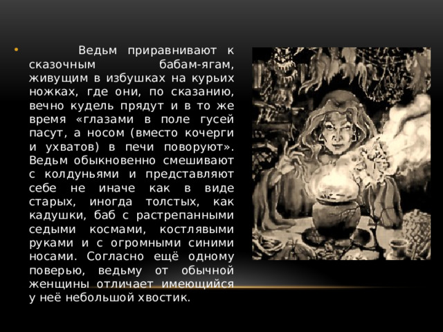  Ведьм приравнивают к сказочным бабам-ягам, живущим в избушках на курьих ножках, где они, по сказанию, вечно кудель прядут и в то же время «глазами в поле гусей пасут, а носом (вместо кочерги и ухватов) в печи поворуют». Ведьм обыкновенно смешивают с колдуньями и представляют себе не иначе как в виде старых, иногда толстых, как кадушки, баб с растрепанными седыми космами, костлявыми руками и с огромными синими носами. Согласно ещё одному поверью, ведьму от обычной женщины отличает имеющийся у неё небольшой хвостик. 