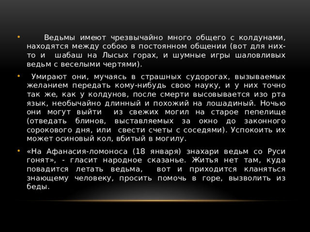  Ведьмы имеют чрезвычайно много общего с колдунами, находятся между собою в постоянном общении (вот для них-то и шабаш на Лысых горах, и шумные игры шаловливых ведьм с веселыми чертями).  Умирают они, мучаясь в страшных судорогах, вызываемых желанием передать кому-нибудь свою науку, и у них точно так же, как у колдунов, после смерти высовывается изо рта язык, необычайно длинный и похожий на лошадиный. Ночью они могут выйти из свежих могил на старое пепелище (отведать блинов, выставляемых за окно до законного сорокового дня, или свести счеты с соседями). Успокоить их может осиновый кол, вбитый в могилу. «На Афанасия-ломоноса (18 января) знахари ведьм со Руси гонят», - гласит народное сказанье. Житья нет там, куда повадится летать ведьма, вот и приходится кланяться знающему человеку, просить помочь в горе, вызволить из беды. 