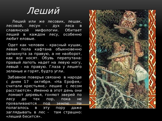 Леший  Леший или же лесовик, лешак, лесовой, лесун - дух леса в славянской мифологии. Обитает леший в каждом лесу, особенно любит еловые.  Одет как человек - красный кушак, левая пола кафтана обыкновенно запахнута за правую, а не наоборот, как все носят. Обувь перепутана: правый лапоть надет на левую ногу, левый - на правую. Глаза у лешего зеленые и горят, будто угли.  Забавное поверье связано в народе с днем 17 октября. «На Ерофея,- считали крестьяне,- лешие с лесом расстаются». Именно в этот день они ломают деревья, гоняют зверей по лесу до тех пор, пока не проваливаются под землю. Не полагалось в эту пору даже заглядывать в лес - там страшно: «леший бесится». 
