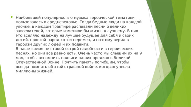 Наибольшей популярностью музыка героической тематики пользовалась в средневековье. Тогда бедные люди на каждой улочке, в каждом трактире распевали песни о великих завоевателей, которые изменили бы жизнь к лучшему. В них это вселяло надежду на лучшее будущее для себя и своих детей, простой народ хотел перемен, и поэтому верил в героизм других людей и их подвиги.   В наше время нет такой острой надобности в героических песнях, но они все равно есть. Очень часто мы слышим их на 9 мая, чтобы вспомнить подвиги наших предков в Великой Отечественной Войне. Почтить память погибшим, чтобы всегда помнить об этой страшной войне, которая унесла миллионы жизней. 