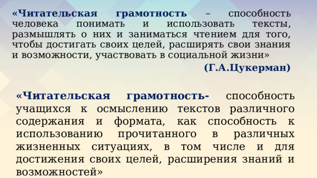 «Читательская грамотность – способность человека понимать и использовать тексты, размышлять о них и заниматься чтением для того, чтобы достигать своих целей, расширять свои знания и возможности, участвовать в социальной жизни»     (Г.А.Цукерман) «Читательская грамотность- способность учащихся к осмыслению текстов различного содержания и формата, как способность к использованию прочитанного в различных жизненных ситуациях, в том числе и для достижения своих целей, расширения знаний и возможностей» (международное исследование PIRLS) 