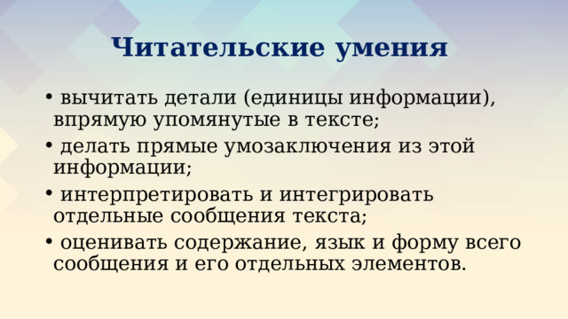 Читательские умения  вычитать детали (единицы информации), впрямую упомянутые в тексте;  делать прямые умозаключения из этой информации;  интерпретировать и интегрировать отдельные сообщения текста;  оценивать содержание, язык и форму всего сообщения и его отдельных элементов. 