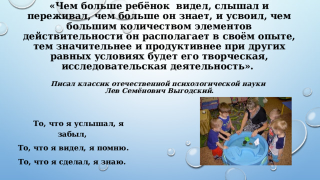  «Чем больше ребёнок видел, слышал и переживал, чем больше он знает, и усвоил, чем большим количеством элементов действительности он располагает в своём опыте, тем значительнее и продуктивнее при других равных условиях будет его творческая, исследовательская деятельность».   Писал классик отечественной психологической науки  Лев Семёнович Выгодский.    То, что я услышал, я забыл,  То, что я видел, я помню. То, что я сделал, я знаю. 