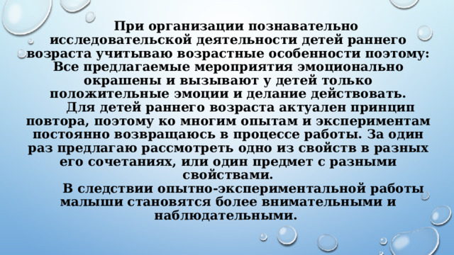 При организации познавательно исследовательской деятельности детей раннего возраста учитываю возрастные особенности поэтому:  Все предлагаемые мероприятия эмоционально окрашены и вызывают у детей только положительные эмоции и делание действовать.   Для детей раннего возраста актуален принцип повтора, поэтому ко многим опытам и экспериментам постоянно возвращаюсь в процессе работы. За один раз предлагаю рассмотреть одно из свойств в разных его сочетаниях, или один предмет с разными свойствами.  В следствии опытно-экспериментальной работы малыши становятся более внимательными и наблюдательными.   