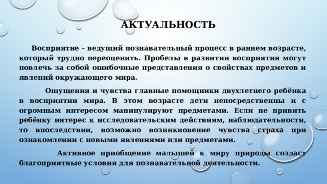  Актуальность Восприятие – ведущий познавательный процесс в раннем возрасте, который трудно переоценить. Пробелы в развитии восприятия могут повлечь за собой ошибочные представления о свойствах предметов и явлений окружающего мира.  Ощущения и чувства главные помощники двухлетнего ребёнка в восприятии мира. В этом возрасте дети непосредственны и с огромным интересом манипулируют предметами. Если не привить ребёнку интерес к исследовательским действиям, наблюдательности, то впоследствии, возможно возникновение чувства страха при ознакомлении с новыми явлениями или предметами.  Активное приобщение малышей к миру природы создаст благоприятные условия для познавательной деятельности. 
