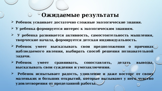 Ожидаемые результаты Ребенок усваивает достаточно сложные экологические знания. У ребенка формируется интерес к экологическим знаниям.  У ребенка развивается активность, самостоятельность мышления, творческие начала, формируется детская индивидуальность. Ребенок умеет высказывать свои предположения о причинах наблюдаемого явления, выбирать способ решения познавательной задачи. Ребенок умеет сравнивать, сопоставлять, делать выводы, высказывать свои суждения и умозаключения.  Ребенок испытывает радость, удивление и даже восторг от своих маленьких и больших открытий, которые вызывают у него чувство удовлетворения от проделанной работы.    